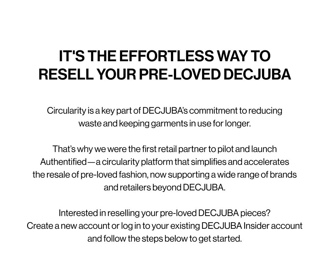 IT'S THE EFFORTLESS WAY TO RESELL YOUR PRE-LOVED DECJUBA. Circularity is a key part of DECJUBA's commitment to reducing waste and keeping garments in use for longer. That's why we were the first retail partner to pilot and launch Authentified, a circularity platform that simplifies and accelerates the resale of pre-loved fashion, now supporting a wide range of brands and retailers beyond DECJUBA.