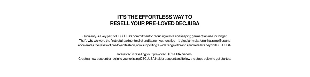 IT'S THE EFFORTLESS WAY TO RESELL YOUR PRE-LOVED DECJUBA. Circularity is a key part of DECJUBA's commitment to reducing waste and keeping garments in use for longer. That's why we were the first retail partner to pilot and launch Authentified, a circularity platform that simplifies and accelerates the resale of pre-loved fashion, now supporting a wide range of brands and retailers beyond DECJUBA.